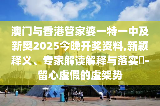 澳門與香港管家婆一特一中及新奧2025今晚開獎資料,新穎釋義、專家解讀解釋與落實?-留心虛假的虛架勢